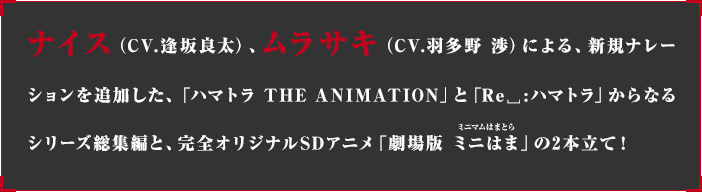 ナイス（CV.逢坂良太）、ムラサキ（CV.羽多野渉）による、新規ナレーションを追加した、「ハマトラ　THE ANIMATION」と「リプライ ハマトラ」からなるシリーズ総集編と、完全オリジナルSDアニメ「ミニはま（ミニマムはまとら）」の2本立て！