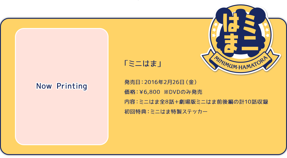 「ミニはま」 発売日：2016年2月26日（金）価格：￥6,800　※DVDのみ発売　内容：ミニはま全8話＋劇場版ミニはま前後編の計10話収録　初回特典：ミニはま特製ステッカー