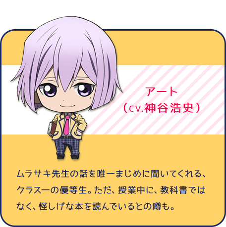 アート（CV.神谷浩史）ムラサキ先生の話を唯一まじめに聞いてくれる、クラス一の優等生。ただ、授業中に、教科書ではなく、怪しげな本を読んでいるとの噂も。