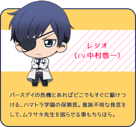 レシオ（CV.中村悠一）バースデイの危機とあればどこでもすぐに駆けつける、ハマトラ学園の保険医。意味不明な発言をして、ムラサキ先生を困らせる事もちらほら。