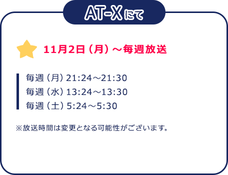 AT-X：11月2日（月）～毎週放送　毎週（月）21:24～21:30 毎週（水）13:24～13:30 毎週（土）5:24～5:30 ※放送時間は変更となる可能性がございます。