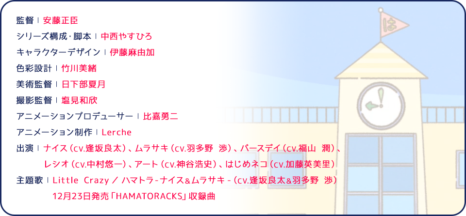 監督 | 安藤正臣 シリーズ構成・脚本 | 中西やすひろ キャラクターデザイン | 伊藤麻由加 色彩設計 | 竹川美緒 美術監督 | 日下部夏月 撮影監督 | 塩見和欣 アニメーションプロデューサー | 比嘉勇二 アニメーション制作 | Lerche 出演 | ナイス（CV.逢坂良太）、ムラサキ（CV.羽多野 渉）、バースデイ（CV.福山 潤）、レシオ（CV.中村悠一）、アート（CV.神谷浩史）、はじめネコ（CV.加藤英美里） 主題歌 | Little Crazy ／ ハマトラ-ナイス＆ムラサキ-（CV.逢坂良太＆羽多野 渉）12月23日発売「HAMATORACKS」収録曲